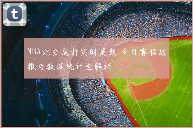 NBA比分虎扑实时更新 今日赛程战报与数据统计全解析