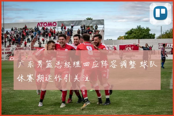 广东男篮总经理回应阵容调整 球队休赛期运作引关注