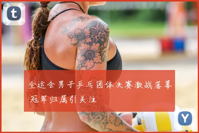 全运会男子乒乓团体决赛激战落幕 冠军归属引关注
