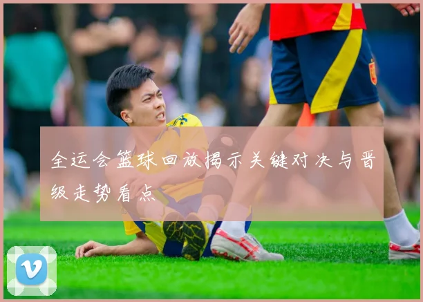 全运会篮球回放揭示关键对决与晋级走势看点