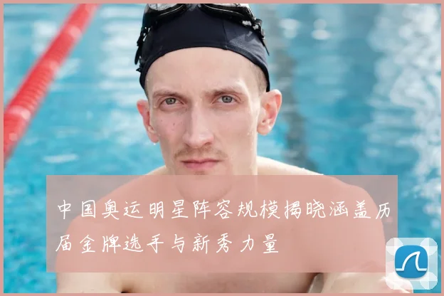 中国奥运明星阵容规模揭晓涵盖历届金牌选手与新秀力量