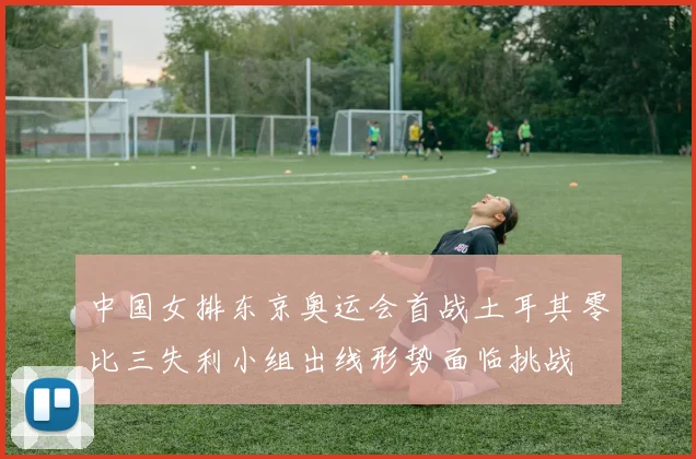 中国女排东京奥运会首战土耳其零比三失利小组出线形势面临挑战