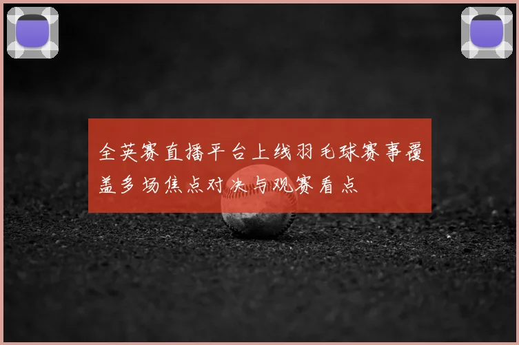 全英赛直播平台上线羽毛球赛事覆盖多场焦点对决与观赛看点