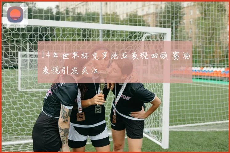 14年世界杯克罗地亚表现回顾 赛场表现引发关注