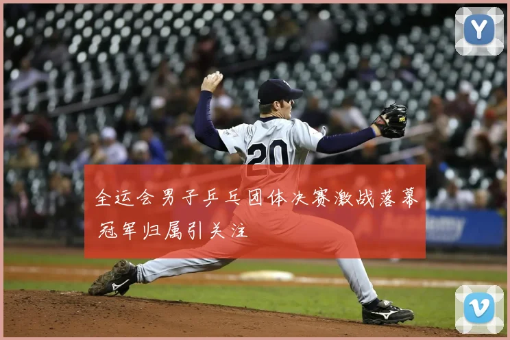 全运会男子乒乓团体决赛激战落幕 冠军归属引关注