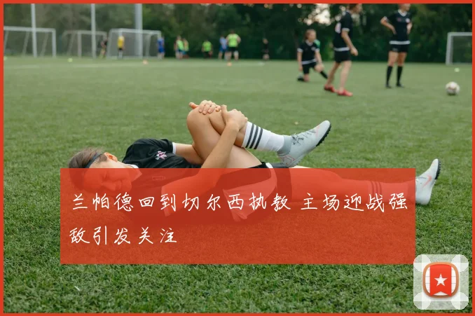 兰帕德回到切尔西执教 主场迎战强敌引发关注
