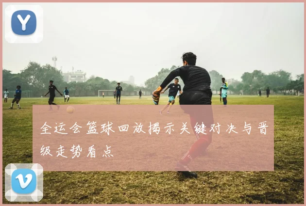 全运会篮球回放揭示关键对决与晋级走势看点